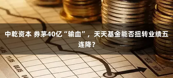 中乾资本 券茅40亿“输血”，天天基金能否扭转业绩五连降？