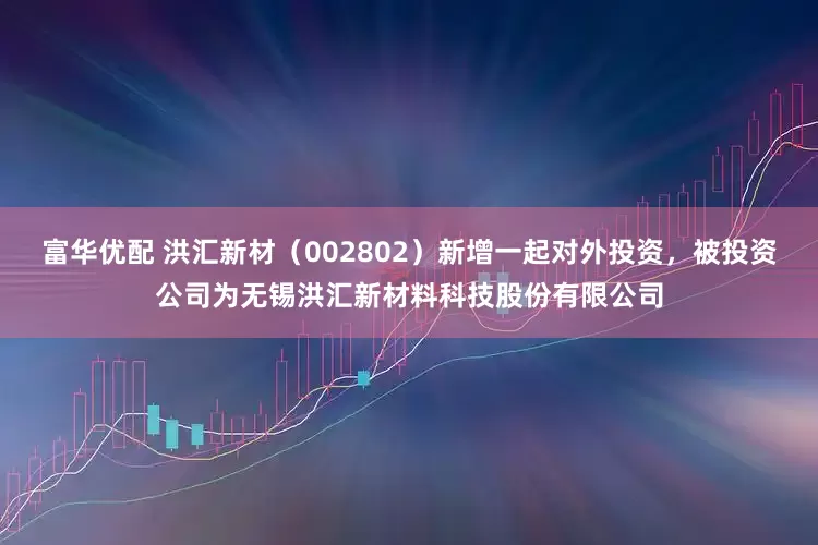 富华优配 洪汇新材（002802）新增一起对外投资，被投资公司为无锡洪汇新材料科技股份有限公司